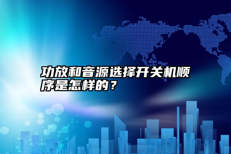 功放和音源选择开关机顺序是怎样的？